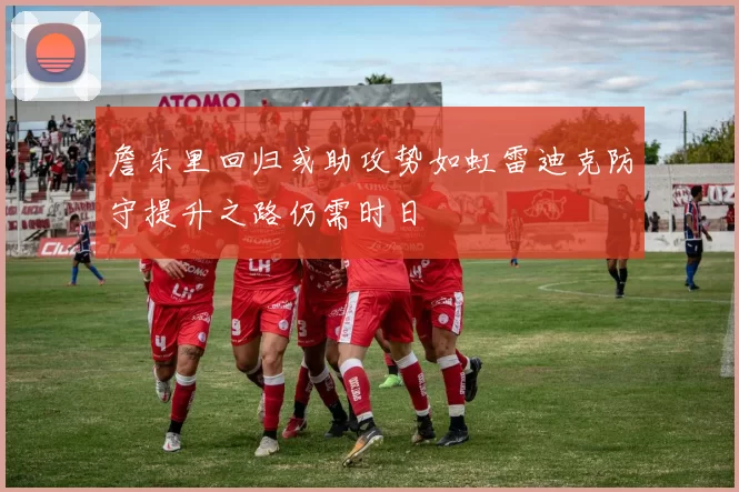 詹东里回归或助攻势如虹雷迪克防守提升之路仍需时日