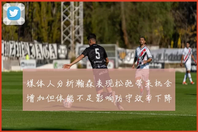 媒体人分析瀚森表现松弛带来机会增加但体能不足影响防守效率下降