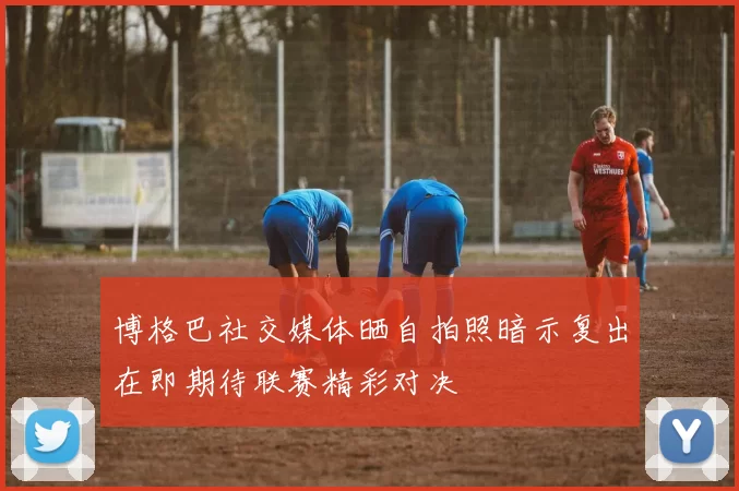 博格巴社交媒体晒自拍照暗示复出在即期待联赛精彩对决