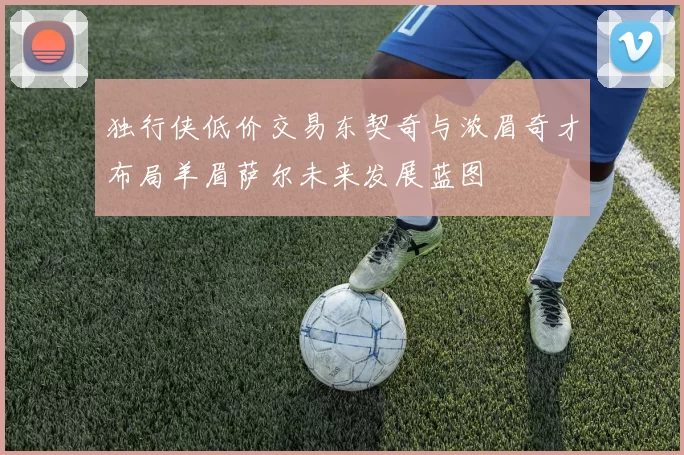 独行侠低价交易东契奇与浓眉奇才布局羊眉萨尔未来发展蓝图