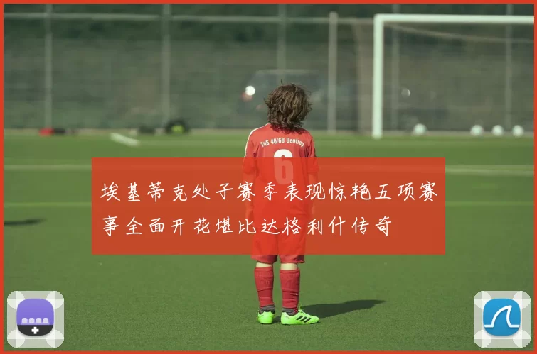 埃基蒂克处子赛季表现惊艳五项赛事全面开花堪比达格利什传奇