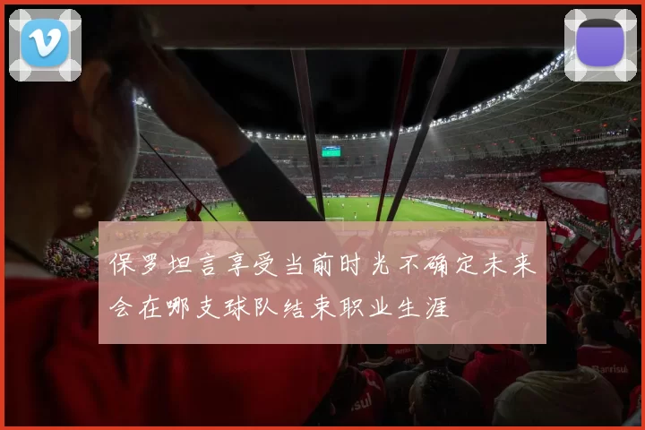 保罗坦言享受当前时光不确定未来会在哪支球队结束职业生涯