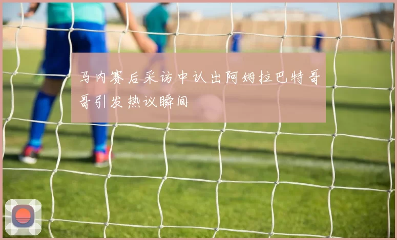 马内赛后采访中认出阿姆拉巴特哥哥引发热议瞬间