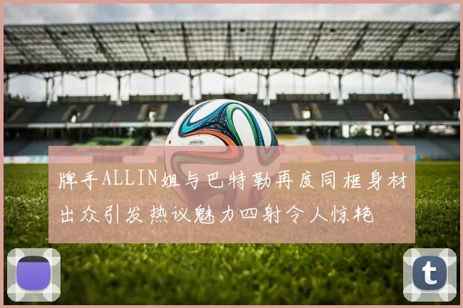 牌手ALLIN姐与巴特勒再度同框身材出众引发热议魅力四射令人惊艳