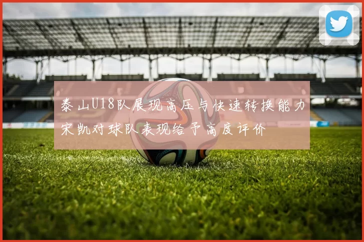 泰山U18队展现高压与快速转换能力宋凯对球队表现给予高度评价